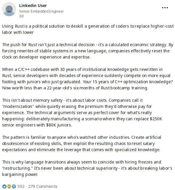 A linkedin post by a Senior Embedded Engineer stating: Using Rust is a political solution to deskill a generation of coders to replace higher-cost labor with lower  The push for Rust isn't just a technical decision - it's a calculated economic strategy. By forcing rewrites of stable systems in a new language, companies effectively reset the clock on developer experience and expertise.  When a C/C++ codebase with 30 years of institutional knowledge gets rewritten in Rust, senior developers with decades of experience suddenly compete on more equal footing with juniors who just graduated. Your 15 years of C++ optimization knowledge? Now worth less than a 22-year-old's six months of Rust bootcamp training.  This isn't about memory safety - it's about labor costs. Companies call it "modernization" while quietly erasing the premium they'd otherwise pay for experience. The technical arguments serve as perfect cover for what's really happening: deliberately manufacturing a scenario where they can replace $250K senior engineers with $80K juniors.  The pattern is familiar to anyone who's watched other industries. Create artificial obsolescence of existing skills, then exploit the resulting chaos to reset salary expectations and eliminate the leverage that comes with specialized knowledge.  This is why language transitions always seem to coincide with hiring freezes and "restructuring." It's never been about technical superiority - it's about breaking labor's bargaining power.