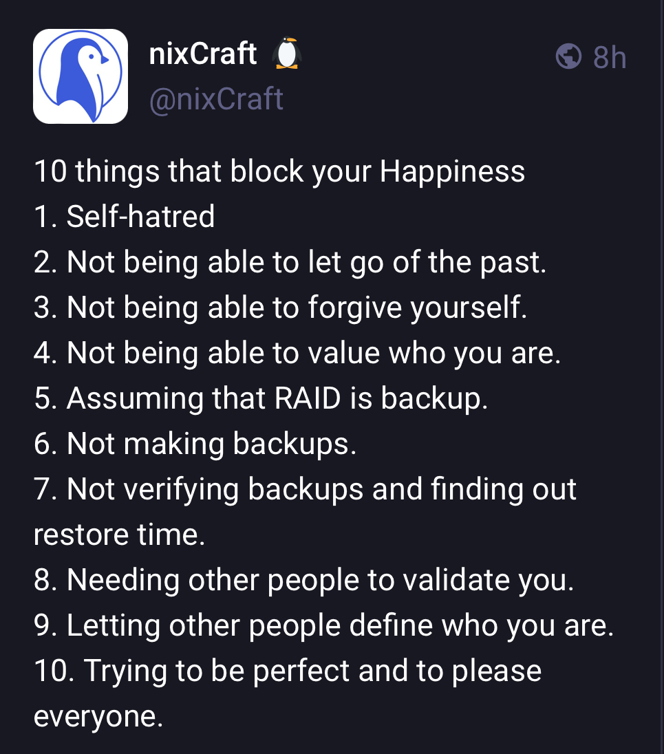 10 things that block your Happiness 1. Self-hatred 2. Not being able to let go of the past. 3. Not being able to forgive yourself. 4. Not being able to value who you are. 5. Assuming RAID is backup. 6. Not making backups. 7. Not verifying backups and finding out restore time. 8. Needing other people to validate you. 9. Letting other people define who you are. 10. Trying to be perfect and to please everyone.