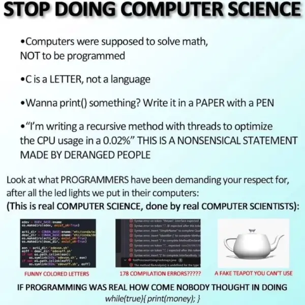 A meme saying: “STOP DOING COMPUTER SCIENCE”  Computers were supposed to solve math, NOT to be programmed C is a LETTER, not a language Wanna print() something? Write it in a PAPER with a PEN “I’m writing a recursive method with threads to optimize the CPU usage in a 0.02%” THIS IS A NONSENSICAL STATEMENT MADE BY DERANGED PEOPLE Look at what PROGRAMMERs have been demanding your respect for, after all the led lights we put in their computers: (This is real COMPUTER SCIENCE, done by real COMPUTER SCIENTISTS)  FUNNY COLORED LETTERS (with a picture of syntax-highlighted code) 178 COMPILATION ERRORS??? (with a picture of compilation errors A FAKE TEAPOT YOU CAN’T USE (with a picture of a 3d rendered teapot. IF PROGRAMMING WAS REAL HOW COME NOBODY THOUGH IN DOING while(true{print(money);}